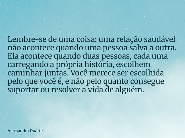 Lembre-se de uma coisa: uma relação saudável não acontece quando uma pessoa salva a outra. Ela acontece quando duas pessoas, cada uma carregando a própria histó... Frase de Alexsándra Duárte.