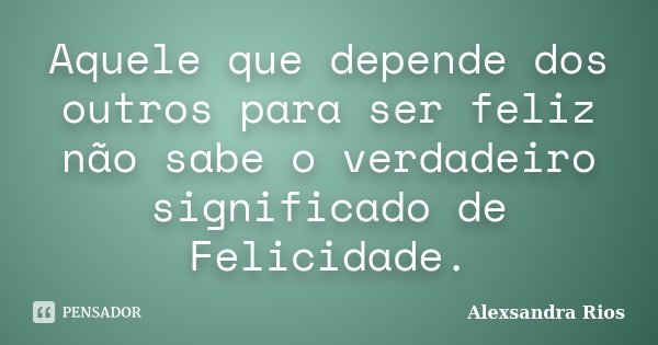 Aquele que depende dos outros para ser feliz não sabe o verdadeiro significado de Felicidade.... Frase de Alexsandra Rios.