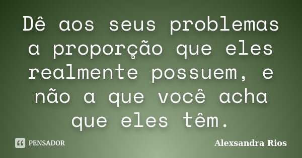 Dê aos seus problemas a proporção que eles realmente possuem, e não a que você acha que eles têm.... Frase de Alexsandra Rios.