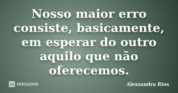 Nosso maior erro consiste, basicamente, em esperar do outro aquilo que não oferecemos.... Frase de Alexsandra Rios.