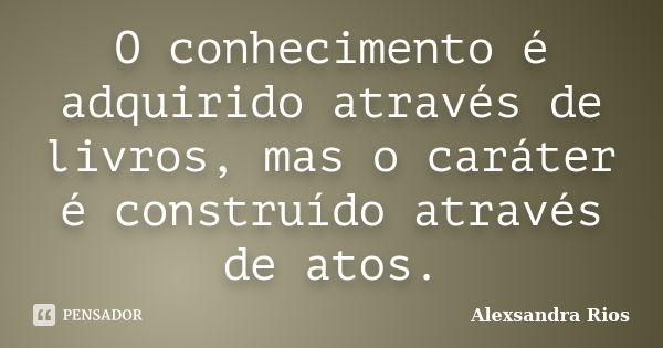 O conhecimento é adquirido através de livros, mas o caráter é construído através de atos.... Frase de Alexsandra Rios.