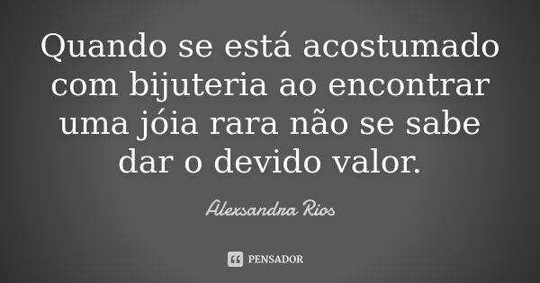 Quando se está acostumado com bijuteria ao encontrar uma jóia rara não se sabe dar o devido valor.... Frase de Alexsandra Rios.