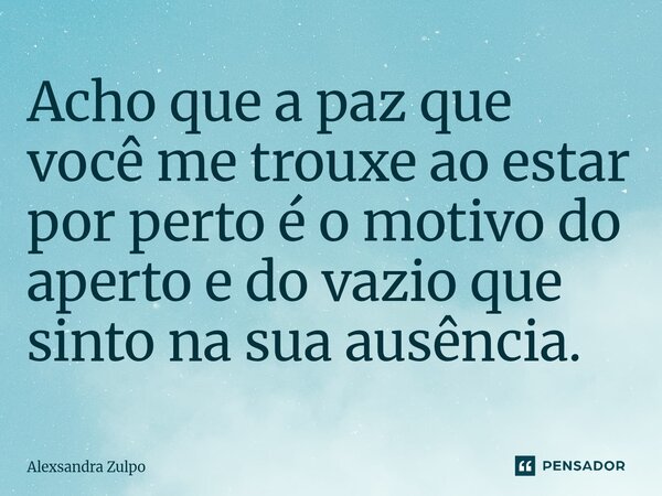 ⁠Acho que a paz que você me trouxe ao estar por perto é o motivo do aperto e do vazio que sinto na sua ausência.... Frase de Alexsandra Zulpo.