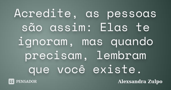 Acredite, as pessoas são assim: Elas te ignoram, mas quando precisam, lembram que você existe.... Frase de Alexsandra Zulpo.