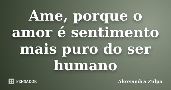 Ame, porque o amor é sentimento mais puro do ser humano... Frase de Alexsandra Zulpo.