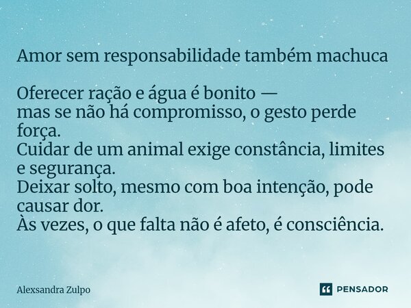 Amor sem responsabilidade também machuca Oferecer ração e água é bonito — mas se não há compromisso, o gesto perde força. Cuidar de um animal exige constância,... Frase de Alexsandra Zulpo.