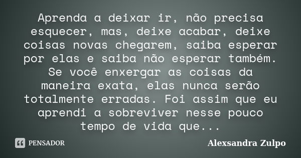 Aprenda a deixar ir, não precisa esquecer, mas, deixe acabar, deixe coisas novas chegarem, saiba esperar por elas e saiba não esperar também. Se você enxergar a... Frase de Alexsandra Zulpo.