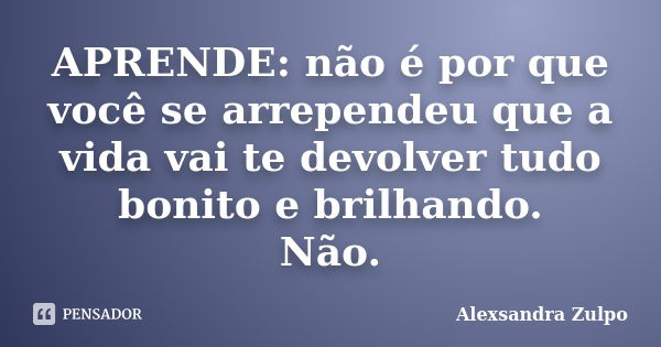 APRENDE: não é por que você se arrependeu que a vida vai te devolver tudo bonito e brilhando. Não.... Frase de Alexsandra Zulpo.