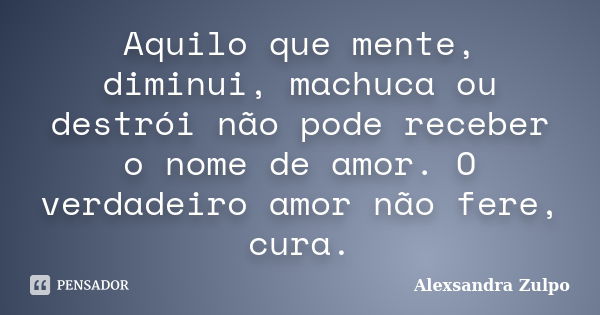 Aquilo que mente, diminui, machuca ou destrói não pode receber o nome de amor. O verdadeiro amor não fere, cura.... Frase de Alexsandra Zulpo.