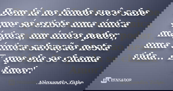 Bem lá no fundo você sabe que só existe uma única mágica, um único poder, uma única salvação nesta vida... E que ela se chama Amor!... Frase de Alexsandra Zulpo.
