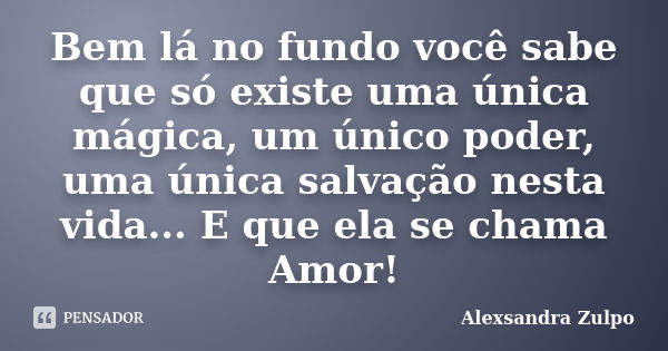 Bem lá no fundo você sabe que só existe uma única mágica, um único poder, uma única salvação nesta vida... E que ela se chama Amor!... Frase de Alexsandra Zulpo.