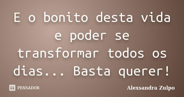 E o bonito desta vida e poder se transformar todos os dias... Basta querer!... Frase de Alexsandra Zulpo.