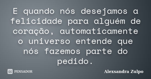 E quando nós desejamos a felicidade para alguém de coração, automaticamente o universo entende que nós fazemos parte do pedido.... Frase de Alexsandra Zulpo.