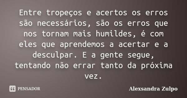 Entre tropeços e acertos os erros são necessários, são os erros que nos tornam mais humildes, é com eles que aprendemos a acertar e a desculpar. E a gente segue... Frase de Alexsandra Zulpo.