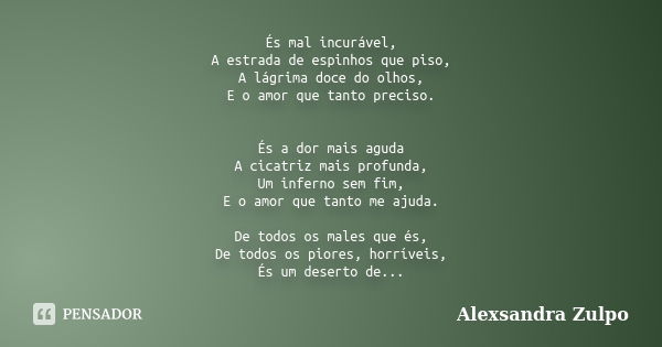 És mal incurável, A estrada de espinhos que piso, A lágrima doce do olhos, E o amor que tanto preciso. És a dor mais aguda A cicatriz mais profunda, Um inferno ... Frase de Alexsandra Zulpo.