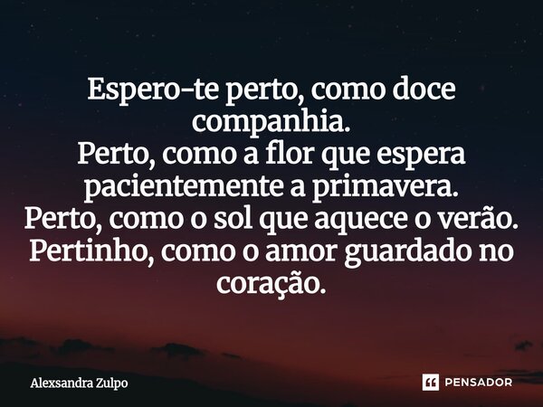 ⁠Espero-te perto, como doce companhia. Perto, como a flor que espera pacientemente a primavera. Perto, como o sol que aquece o verão. Pertinho, como o amor guar... Frase de Alexsandra Zulpo.