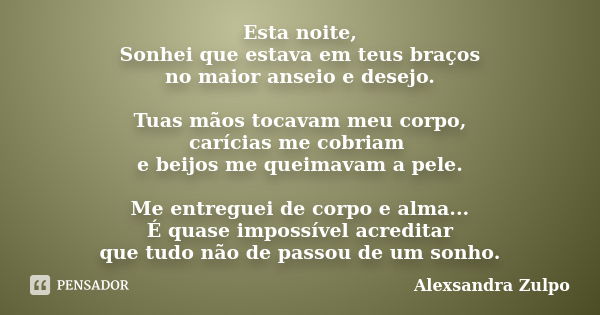 Esta noite, Sonhei que estava em teus braços no maior anseio e desejo. Tuas mãos tocavam meu corpo, carícias me cobriam e beijos me queimavam a pele. Me entregu... Frase de Alexsandra Zulpo.