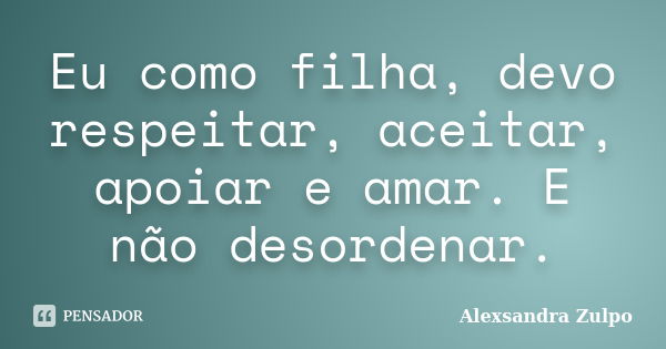 Eu como filha, devo respeitar, aceitar, apoiar e amar. E não desordenar.... Frase de Alexsandra Zulpo.