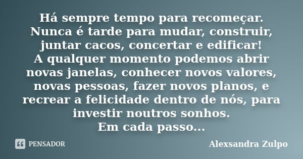 Há sempre tempo para recomeçar. Nunca é tarde para mudar, construir, juntar cacos, concertar e edificar! A qualquer momento podemos abrir novas janelas, conhece... Frase de Alexsandra Zulpo.