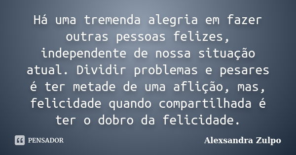 Há uma tremenda alegria em fazer outras pessoas felizes, independente de nossa situação atual. Dividir problemas e pesares é ter metade de uma aflição, mas, fel... Frase de Alexsandra Zulpo.