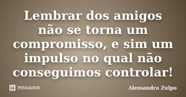 Lembrar dos amigos não se torna um compromisso, e sim um impulso no qual não conseguimos controlar!... Frase de Alexsandra Zulpo.