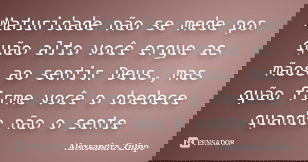 Maturidade não se mede por quão alto você ergue as mãos ao sentir Deus, mas quão firme você o obedece quando não o sente... Frase de Alexsandra Zulpo.
