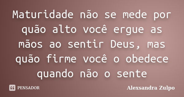 Maturidade não se mede por quão alto você ergue as mãos ao sentir Deus, mas quão firme você o obedece quando não o sente... Frase de Alexsandra Zulpo.