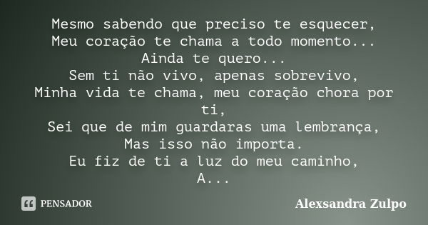 Mesmo sabendo que preciso te esquecer, Meu coração te chama a todo momento... Ainda te quero... Sem ti não vivo, apenas sobrevivo, Minha vida te chama, meu cora... Frase de Alexsandra Zulpo.