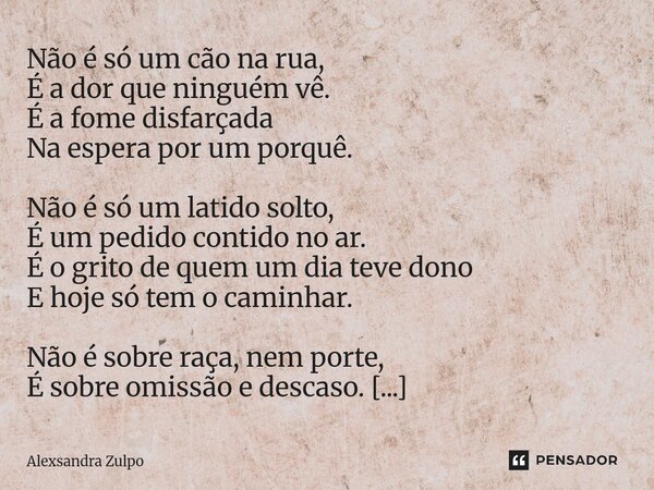 Não é só um cão na rua, É a dor que ninguém vê. É a fome disfarçada Na espera por um porquê. Não é só um latido solto, É um pedido contido no ar. É o grito de ... Frase de Alexsandra Zulpo.