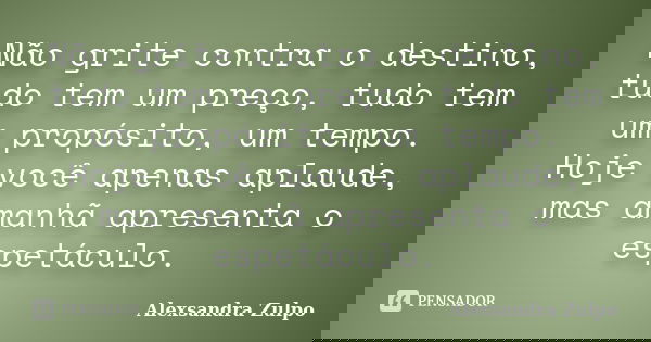 Não grite contra o destino, tudo tem um preço, tudo tem um propósito, um tempo. Hoje você apenas aplaude, mas amanhã apresenta o espetáculo.... Frase de Alexsandra Zulpo.