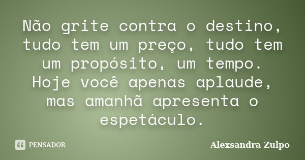 Não grite contra o destino, tudo tem um preço, tudo tem um propósito, um tempo. Hoje você apenas aplaude, mas amanhã apresenta o espetáculo.... Frase de Alexsandra Zulpo.