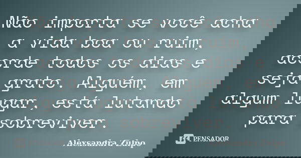 Não importa se você acha a vida boa ou ruim, acorde todos os dias e seja grato. Alguém, em algum lugar, está lutando para sobreviver.... Frase de Alexsandra Zulpo.