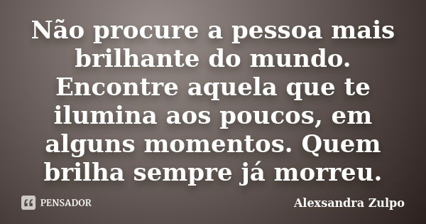 Não procure a pessoa mais brilhante do mundo. Encontre aquela que te ilumina aos poucos, em alguns momentos. Quem brilha sempre já morreu.... Frase de Alexsandra Zulpo.