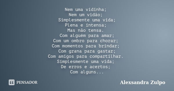 Nem uma vidinha; Nem um vidão; Simplesmente uma vida; Plena e intensa; Mas não tensa. Com alguém para amar; Com um ombro para chorar; Com momentos para brindar;... Frase de Alexsandra Zulpo.