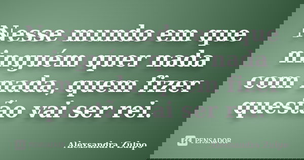 Nesse mundo em que ninguém quer nada com nada, quem fizer questão vai ser rei.... Frase de Alexsandra Zulpo.