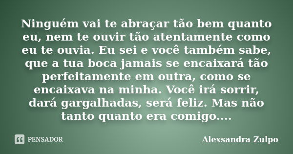 Ninguém vai te abraçar tão bem quanto eu, nem te ouvir tão atentamente como eu te ouvia. Eu sei e você também sabe, que a tua boca jamais se encaixará tão perfe... Frase de Alexsandra Zulpo.