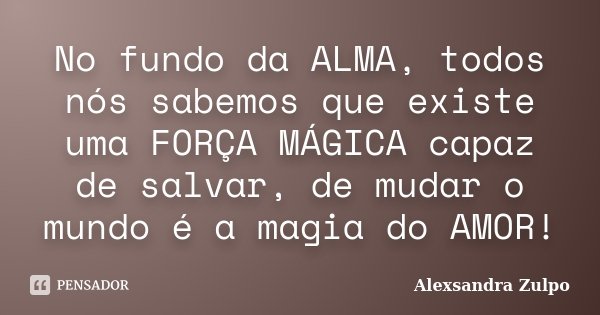 No fundo da ALMA, todos nós sabemos que existe uma FORÇA MÁGICA capaz de salvar, de mudar o mundo é a magia do AMOR!... Frase de Alexsandra Zulpo.
