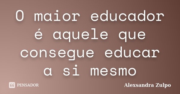 O maior educador é aquele que consegue educar a si mesmo... Frase de Alexsandra Zulpo.