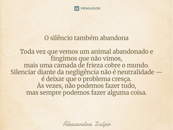 ⁠O silêncio também abandona Toda vez que vemos um animal abandonado e fingimos que não vimos, mais uma camada de frieza cobre o mundo. Silenciar diante da negli... Frase de Alexsandra Zulpo.