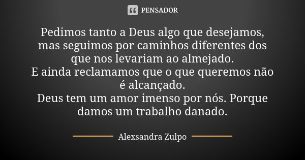 Pedimos tanto a Deus algo que desejamos, mas seguimos por caminhos diferentes dos que nos levariam ao almejado. E ainda reclamamos que o que queremos não é alca... Frase de Alexsandra Zulpo.