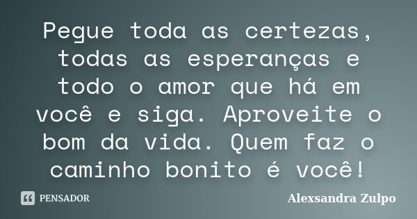 Pegue toda as certezas, todas as esperanças e todo o amor que há em você e siga. Aproveite o bom da vida. Quem faz o caminho bonito é você!... Frase de Alexsandra Zulpo.