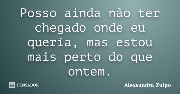 Posso ainda não ter chegado onde eu queria, mas estou mais perto do que ontem.... Frase de Alexsandra Zulpo.