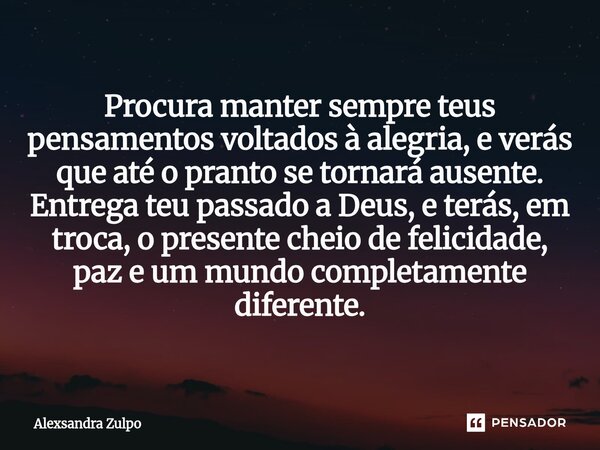 Procura manter sempre teus pensamentos voltados à alegria, e verás que até o pranto se tornará ausente. Entrega teu passado a Deus, e terás, em troca, o presen... Frase de Alexsandra Zulpo.