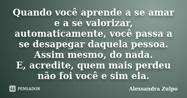 Quando você aprende a se amar e a se valorizar, automaticamente, você passa a se desapegar daquela pessoa. Assim mesmo, do nada. E, acredite, quem mais perdeu n... Frase de Alexsandra Zulpo.