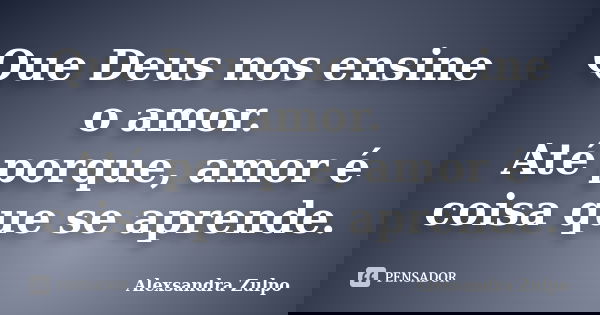 Que Deus nos ensine o amor. Até porque, amor é coisa que se aprende.... Frase de Alexsandra Zulpo.