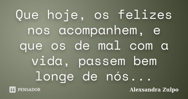 Que hoje, os felizes nos acompanhem, e que os de mal com a vida, passem bem longe de nós...... Frase de Alexsandra Zulpo.