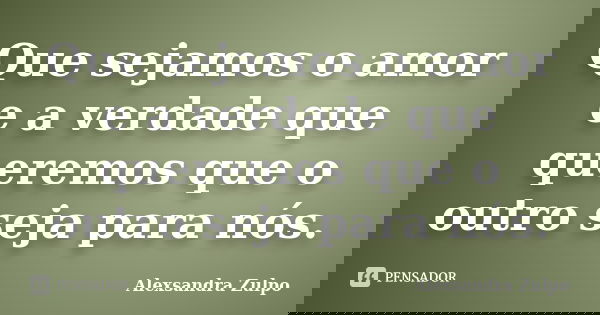 Que sejamos o amor e a verdade que queremos que o outro seja para nós.... Frase de Alexsandra Zulpo.