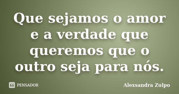 Que sejamos o amor e a verdade que queremos que o outro seja para nós.... Frase de Alexsandra Zulpo.