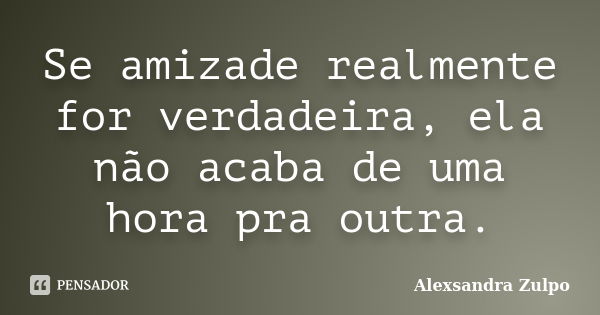 Se amizade realmente for verdadeira, ela não acaba de uma hora pra outra.... Frase de Alexsandra Zulpo.