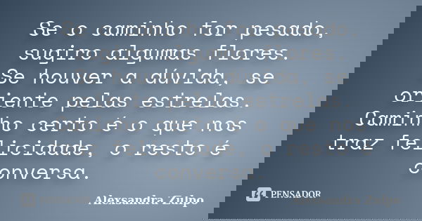 Se o caminho for pesado, sugiro algumas flores. Se houver a dúvida, se oriente pelas estrelas. Caminho certo é o que nos traz felicidade, o resto é conversa.... Frase de Alexsandra Zulpo.